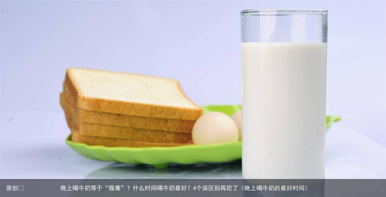 晚上喝牛奶等于“服毒”？什么时间喝牛奶最好？4个误区别再犯了（晚上喝牛奶的最好时间）
