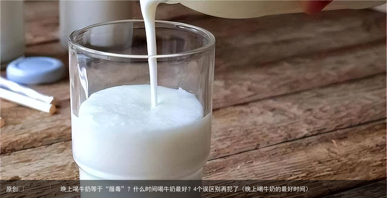 晚上喝牛奶等于“服毒”？什么时间喝牛奶最好？4个误区别再犯了（晚上喝牛奶的最好时间）
