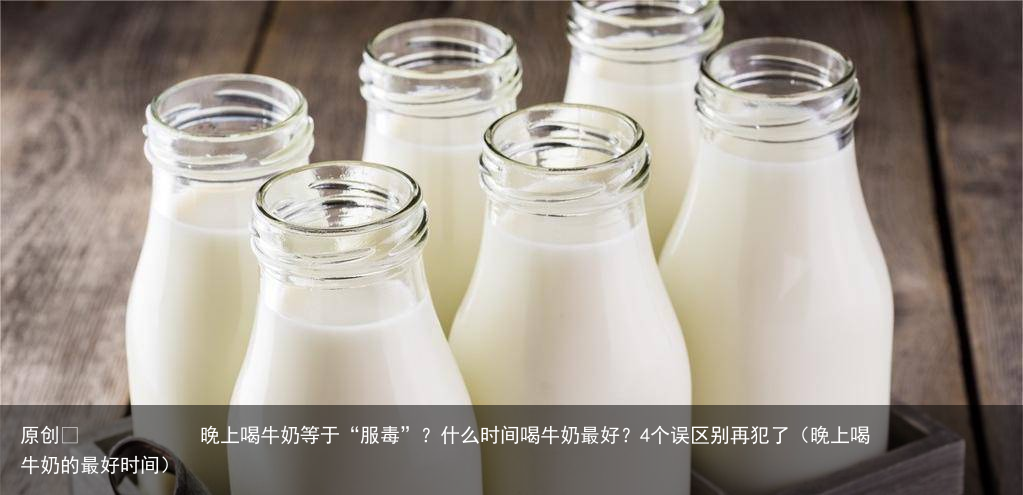 晚上喝牛奶等于“服毒”？什么时间喝牛奶最好？4个误区别再犯了（晚上喝牛奶的最好时间）