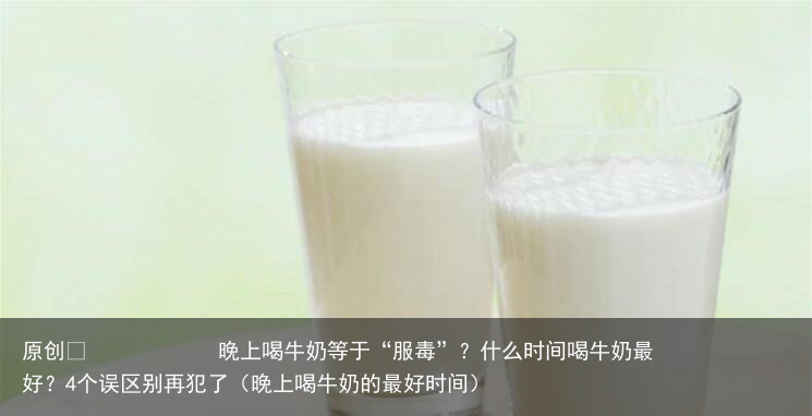 晚上喝牛奶等于“服毒”？什么时间喝牛奶最好？4个误区别再犯了（晚上喝牛奶的最好时间）