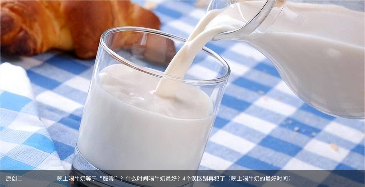 晚上喝牛奶等于“服毒”？什么时间喝牛奶最好？4个误区别再犯了（晚上喝牛奶的最好时间）