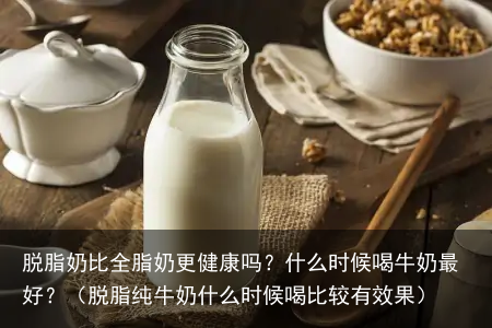 脱脂奶比全脂奶更健康吗？什么时候喝牛奶最好？（脱脂纯牛奶什么时候喝比较有效果）