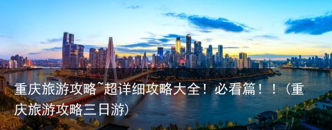 重庆旅游攻略~超详细攻略大全！必看篇！！(重庆旅游攻略三日游)