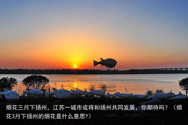 烟花三月下扬州，江苏一城市或将和扬州共同发展，你期待吗？（烟花3月下扬州的烟花是什么意思?）
