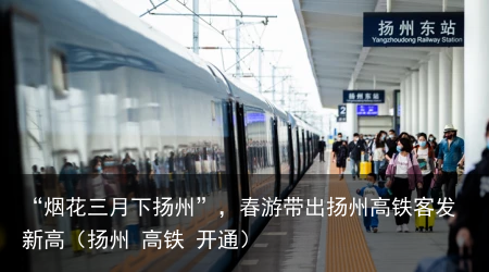 “烟花三月下扬州”，春游带出扬州高铁客发新高（扬州 高铁 开通）
