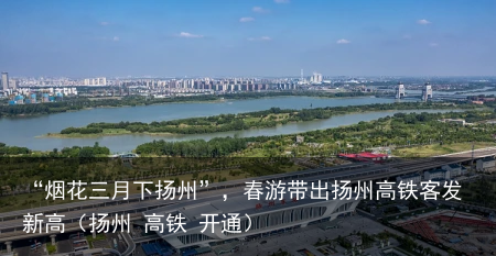 “烟花三月下扬州”，春游带出扬州高铁客发新高（扬州 高铁 开通）