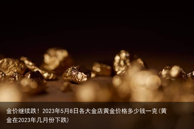 金价继续跌！2023年5月8日各大金店黄金价格多少钱一克(黄金在2023年几月份下跌)