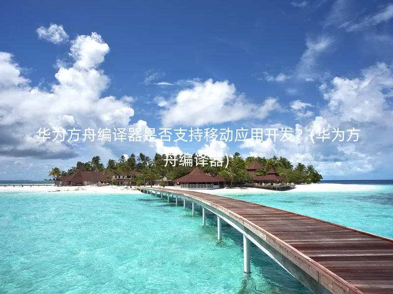  华为方舟编译器是否支持移动应用开发？(华为方舟编译器)